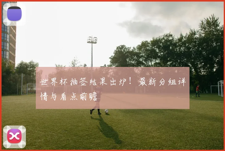 世界杯抽签结果出炉！最新分组详情与看点前瞻