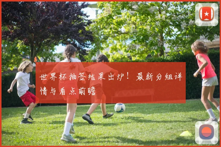 世界杯抽签结果出炉！最新分组详情与看点前瞻