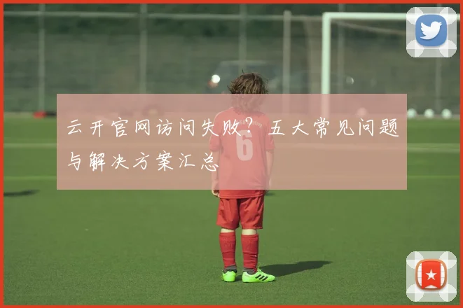 云开官网访问失败？五大常见问题与解决方案汇总